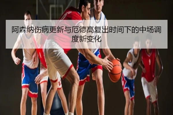阿森纳伤病更新与厄德高复出时间下的中场调度新变化